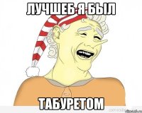 ЛУЧШЕБ Я БЫЛ ТАБУРЕТОМ