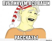 ПУБЛИКУЕМ ВСЕ ВАШИ РАССКАЗЫ