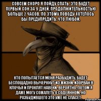 Совсем скоро я пойду спать. Это будет первый сон за 9 дней, продолжительностью больше 2 часов. По этому поводу хотелось бы предупредить, что любой, кто попытается меня разбудить, будет беспощадно вычеркнут из жизни, изорван в клочья и проклят навеки. Вероятно, потом я даже могу сожалеть о содеянном, но разбудившего это уже не спасет.