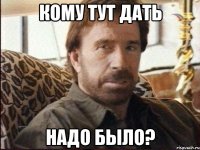 кому тут дать надо было?