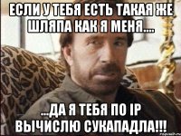 Если у тебя есть такая же шляпа как я меня.... ...да Я тебя по Ip вычислю сукападла!!!