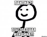 Пантна?! Тебе?Падшая женщина!!!