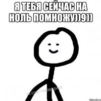 Я тебя сейчас на ноль помножу))9)) 