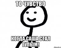 то чувство когда саша стал тупым!