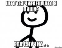 Што ты читаеш што я пишу? ета скучна .-.