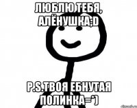 люблю тебя, Алёнушка;D P.S.твоя ебнутая Полинка=*)