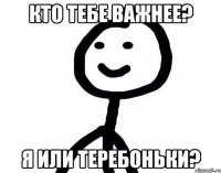 Кто тебе важнее? Я или теребоньки?