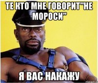 те кто мне говорит"не мороси" я вас накажу