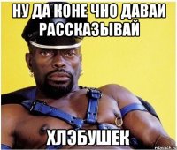 ну да коне чно даваи рассказывай хлэбушек