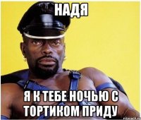 Надя я к тебе ночью с тортиком приду