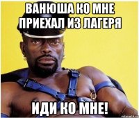 Ванюша ко мне приехал из лагеря иди ко мне!