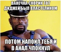 ВАНЕЧКА СКОРИК ТОТ ДИДЖЕЙ БЫЛ ВЛАСТЕЛИНОМ ПОТОМ НАПОИЛ ТЕБЯ И В АНАЛ ЧПОКНУЛ