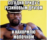 Сегодня приду с резиновым другом И накормлю молочком