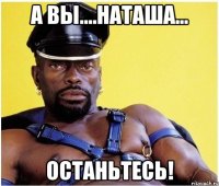 А вы....Наташа... ОСТАНЬТЕСЬ!
