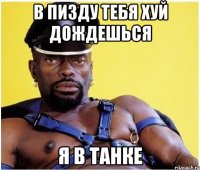 в пизду тебя хуй дождешься я в танке