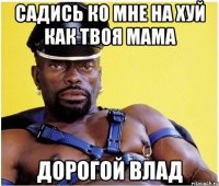 Садись ко мне на хуй как твоя мама Дорогой влад