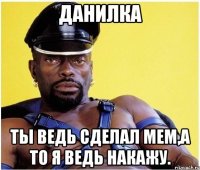 ДАНИЛКА ТЫ ВЕДЬ СДЕЛАЛ МЕМ,А ТО Я ВЕДЬ НАКАЖУ.