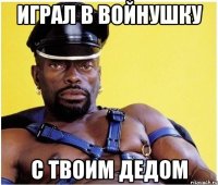 играл в войнушку с твоим дедом