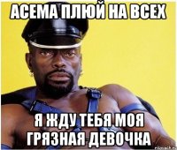 Асема плюй на всех я жду тебя моя грязная девочка