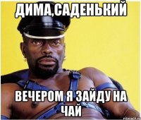 дима,саденький вечером я зайду на чай