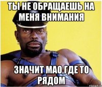 Ты не обращаешь на меня внимания Значит мао где то рядом
