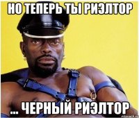 Но теперь ты риэлтор ... черный риэлтор