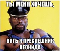 ты меня хочешь, вить я преспешник леонида