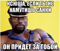 Ксюша, если ты не намутишь санки Он придёт за тобой