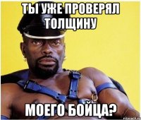 Ты уже проверял толщину Моего бойца?