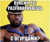 Пупсик, ты разговариваешь С огурцами?