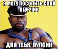 Я могу посолить свой огурчик для тебя, пупсик