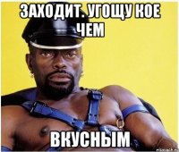 Заходит. Угощу кое чем ВКУСНЫМ