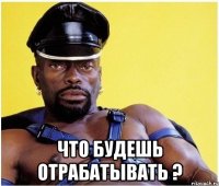  что будешь отрабатывать ?