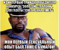 Из интервью трижды победителя конкурса "Золотой страпони", для газеты "Снегуревка times": Мой первый сексуальный опыт был тоже с бумагой!
