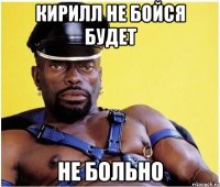 кирилл не бойся будет НЕ БОЛЬНО