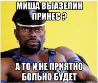Миша выазелин принес ? а то и не приятно больно будет