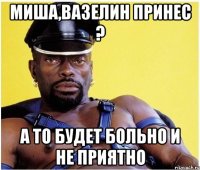 Миша,Вазелин принес ? А то будет больно и не приятно