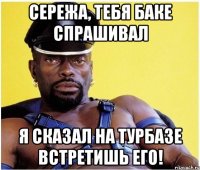 Сережа, тебя Баке спрашивал Я сказал на турбазе встретишь его!