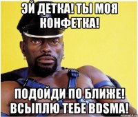 Эй детка! Ты моя конфетка! Подойди по ближе! Всыплю тебе BDSMа!