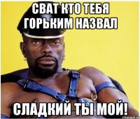Сват кто тебя горьким назвал Сладкий ты мой!