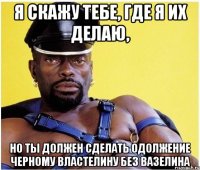 Я скажу тебе, где я их делаю, Но ты должен сделать одолжение Черному властелину без вазелина