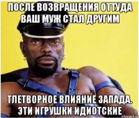 После возвращения оттуда ваш муж стал другим Тлетворное влияние запада. Эти игрушки идиотские