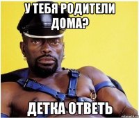 У тебя родители дома? детка ответь