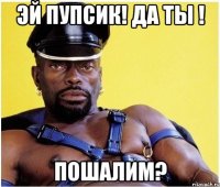 эй пупсик! да ты ! пошалим?