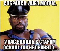 собрался.ушел.молча. у нас,Володь,в Старом Осколе так не принято...