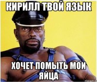 кирилл твой язык хочет помыть мои яйца