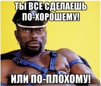 Ты все сделаешь по-хорошему! Или по-плохому!