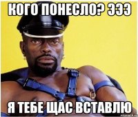 Кого понесло? Эээ Я тебе щас вставлю