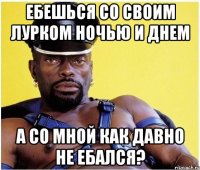 Ебешься со своим лурком ночью и днем А со мной как давно не ебался?