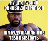 ну што руский свинья доигралься щя буду шашлык из тебя выбевать